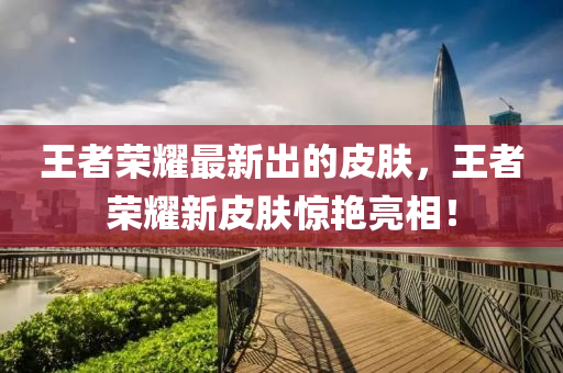 王者榮耀最新出的皮膚，王者榮耀新皮膚驚艷亮相！