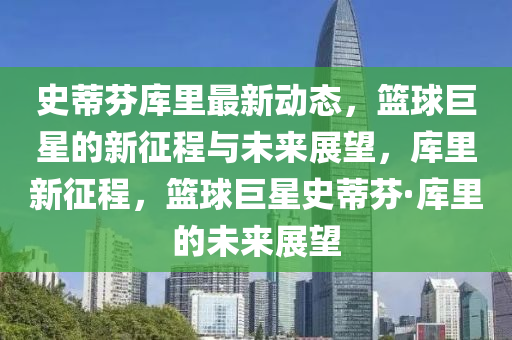 史蒂芬?guī)炖镒钚聞?dòng)態(tài)，籃球巨星的新征程與未來(lái)展望，庫(kù)里新征程，籃球巨星史蒂芬·庫(kù)里的未來(lái)展望
