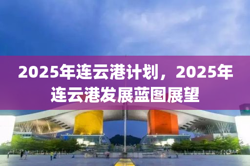 2025年連云港計(jì)劃，2025年連云港發(fā)展藍(lán)圖展望