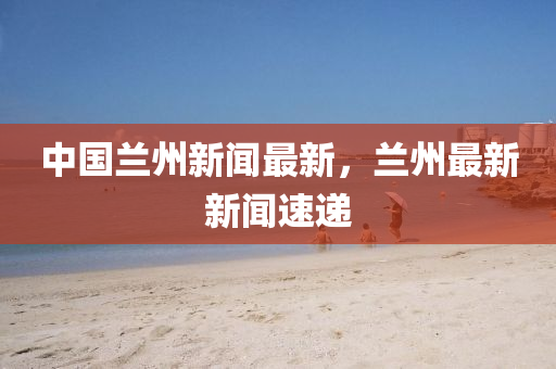 中國蘭州新聞最新，蘭州最新新聞速遞