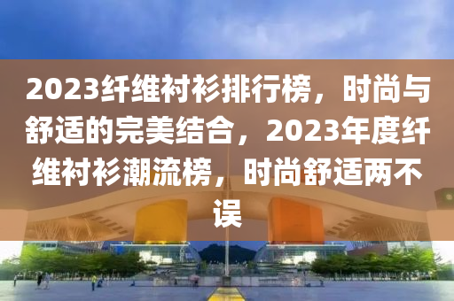 2023纖維襯衫排行榜，時尚與舒適的完美結(jié)合，2023年度纖維襯衫潮流榜，時尚舒適兩不誤