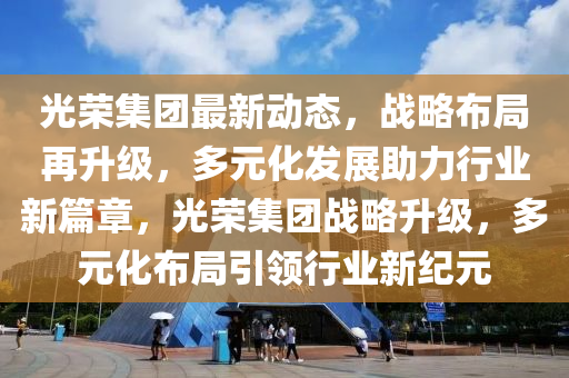 光榮集團(tuán)最新動(dòng)態(tài)，戰(zhàn)略布局再升級(jí)，多元化發(fā)展助力行業(yè)新篇章，光榮集團(tuán)戰(zhàn)略升級(jí)，多元化布局引領(lǐng)行業(yè)新紀(jì)元