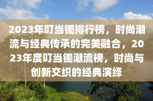 2023年叮當鐲排行榜，時尚潮流與經(jīng)典傳承的完美融合，2023年度叮當鐲潮流榜，時尚與創(chuàng)新交織的經(jīng)典演繹