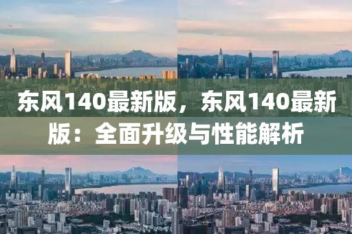 東風(fēng)140最新版，東風(fēng)140最新版：全面升級(jí)與性能解析