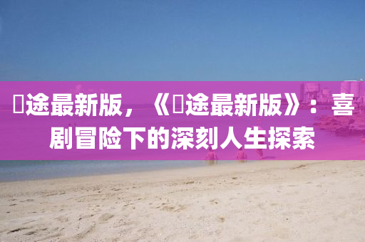 囧途最新版，《囧途最新版》：喜劇冒險(xiǎn)下的深刻人生探索