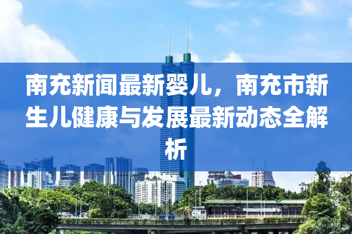 南充新聞最新嬰兒，南充市新生兒健康與發(fā)展最新動(dòng)態(tài)全解析
