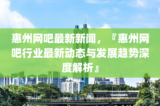 惠州網(wǎng)吧最新新聞，『惠州網(wǎng)吧行業(yè)最新動態(tài)與發(fā)展趨勢深度解析』