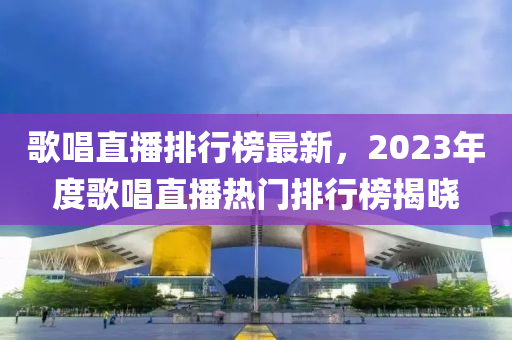 歌唱直播排行榜最新，2023年度歌唱直播熱門排行榜揭曉