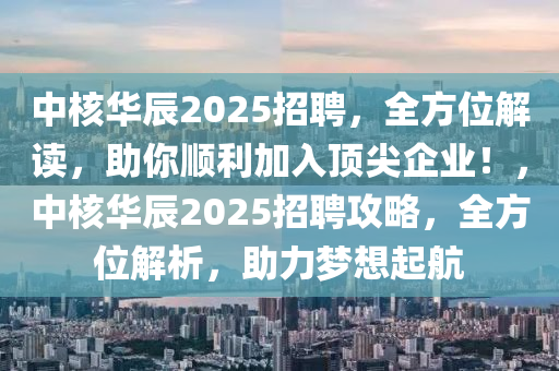 中核華辰2025招聘，全方位解讀，助你順利加入頂尖企業(yè)！，中核華辰2025招聘攻略，全方位解析，助力夢(mèng)想起航