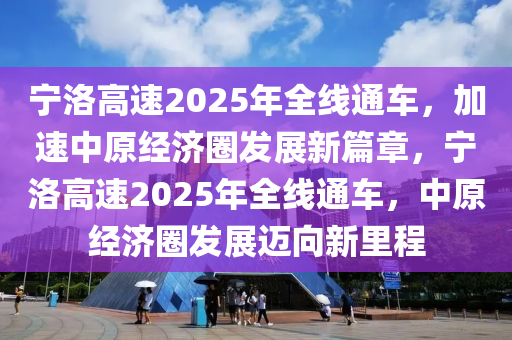 寧洛高速2025年全線通車，加速中原經濟圈發(fā)展新篇章，寧洛高速2025年全線通車，中原經濟圈發(fā)展邁向新里程