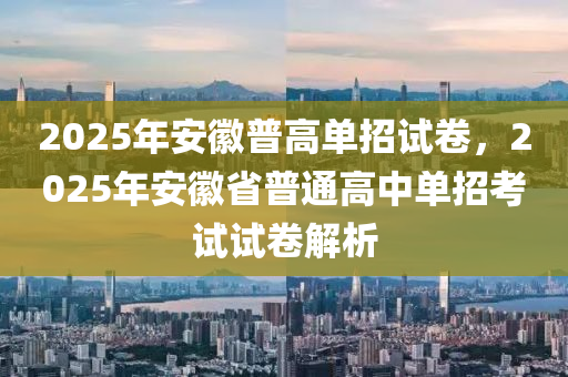 2025年安徽普高單招試卷，2025年安徽省普通高中單招考試試卷解析