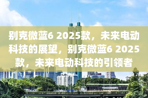 別克微藍(lán)6 2025款，未來電動科技的展望，別克微藍(lán)6 2025款，未來電動科技的引領(lǐng)者