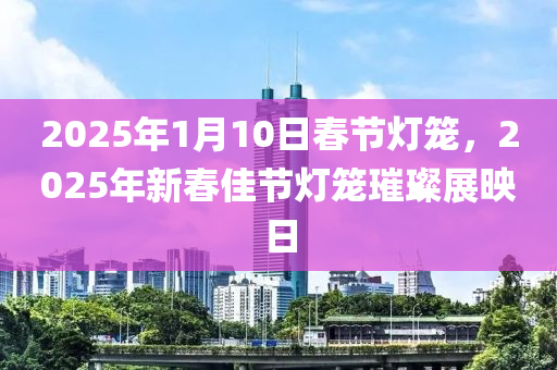 2025年1月10日春節(jié)燈籠，2025年新春佳節(jié)燈籠璀璨展映日