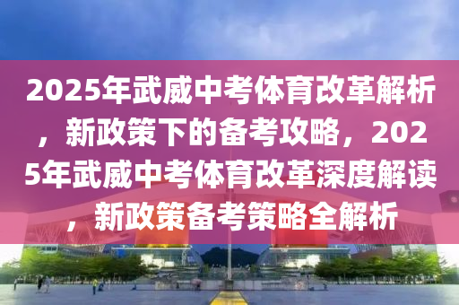 2025年武威中考體育改革解析，新政策下的備考攻略，2025年武威中考體育改革深度解讀，新政策備考策略全解析