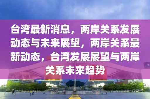 臺(tái)灣最新消息，兩岸關(guān)系發(fā)展動(dòng)態(tài)與未來展望，兩岸關(guān)系最新動(dòng)態(tài)，臺(tái)灣發(fā)展展望與兩岸關(guān)系未來趨勢(shì)