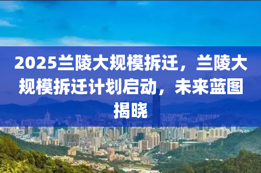 2025蘭陵大規(guī)模拆遷，蘭陵大規(guī)模拆遷計(jì)劃啟動(dòng)，未來(lái)藍(lán)圖揭曉