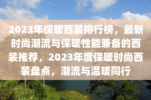 2023年保暖西裝排行榜，最新時尚潮流與保暖性能兼?zhèn)涞奈餮b推薦，2023年度保暖時尚西裝盤點，潮流與溫暖同行