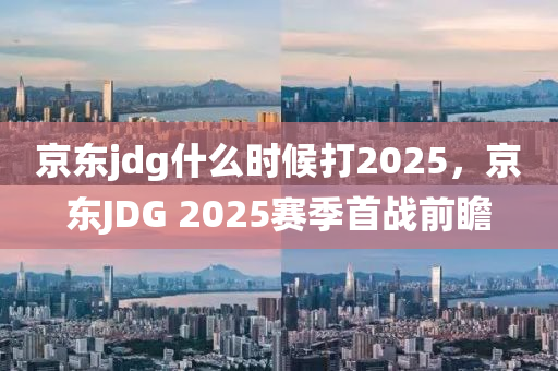 京東jdg什么時(shí)候打2025，京東JDG 2025賽季首戰(zhàn)前瞻