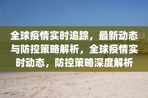 全球疫情實(shí)時追蹤，最新動態(tài)與防控策略解析，全球疫情實(shí)時動態(tài)，防控策略深度解析