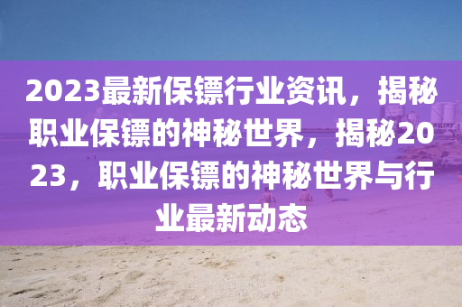 2023最新保鏢行業(yè)資訊，揭秘職業(yè)保鏢的神秘世界，揭秘2023，職業(yè)保鏢的神秘世界與行業(yè)最新動(dòng)態(tài)