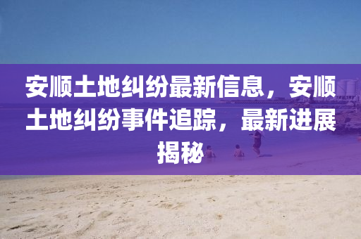 安順土地糾紛最新信息，安順土地糾紛事件追蹤，最新進(jìn)展揭秘