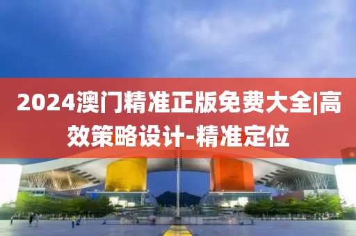 2024澳門精準正版免費大全|高效策略設(shè)計-精準定位