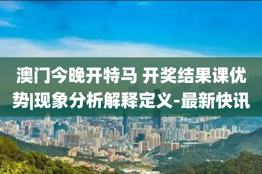 澳門今晚開特馬 開獎結果課優(yōu)勢|現(xiàn)象分析解釋定義-最新快訊