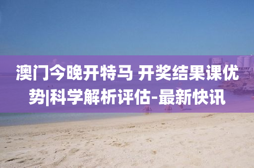 澳門今晚開特馬 開獎結果課優(yōu)勢|科學解析評估-最新快訊