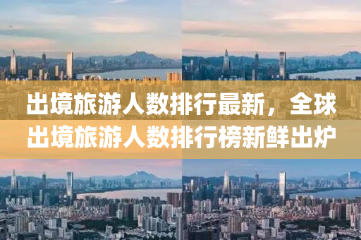 出境旅游人數(shù)排行最新，全球出境旅游人數(shù)排行榜新鮮出爐