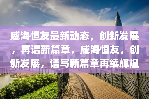 威海恒友最新動態(tài)，創(chuàng)新發(fā)展，再譜新篇章，威海恒友，創(chuàng)新發(fā)展，譜寫新篇章再續(xù)輝煌
