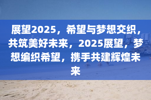 展望2025，希望與夢想交織，共筑美好未來，2025展望，夢想編織希望，攜手共建輝煌未來