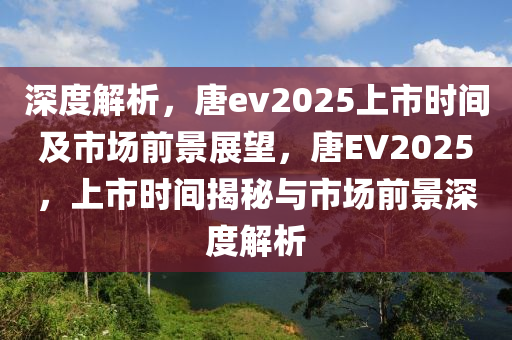 深度解析，唐ev2025上市時(shí)間及市場(chǎng)前景展望，唐EV2025，上市時(shí)間揭秘與市場(chǎng)前景深度解析