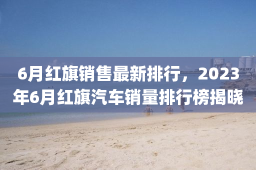 6月紅旗銷售最新排行，2023年6月紅旗汽車銷量排行榜揭曉