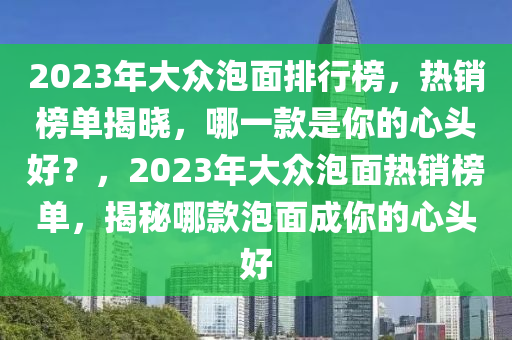2023年大眾泡面排行榜，熱銷榜單揭曉，哪一款是你的心頭好？，2023年大眾泡面熱銷榜單，揭秘哪款泡面成你的心頭好