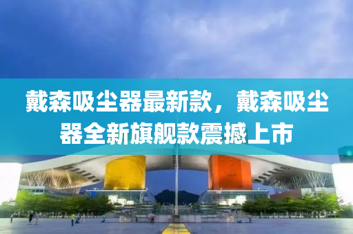 戴森吸塵器最新款，戴森吸塵器全新旗艦款震撼上市