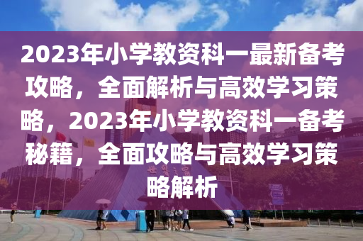 2023年小學(xué)教資科一最新備考攻略，全面解析與高效學(xué)習(xí)策略，2023年小學(xué)教資科一備考秘籍，全面攻略與高效學(xué)習(xí)策略解析