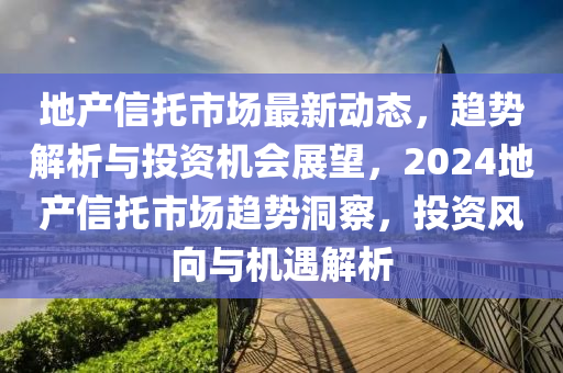 地產(chǎn)信托市場(chǎng)最新動(dòng)態(tài)，趨勢(shì)解析與投資機(jī)會(huì)展望，2024地產(chǎn)信托市場(chǎng)趨勢(shì)洞察，投資風(fēng)向與機(jī)遇解析