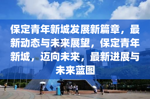 保定青年新城發(fā)展新篇章，最新動(dòng)態(tài)與未來(lái)展望，保定青年新城，邁向未來(lái)，最新進(jìn)展與未來(lái)藍(lán)圖