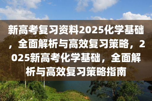 新高考復(fù)習(xí)資料2025化學(xué)基礎(chǔ)，全面解析與高效復(fù)習(xí)策略，2025新高考化學(xué)基礎(chǔ)，全面解析與高效復(fù)習(xí)策略指南
