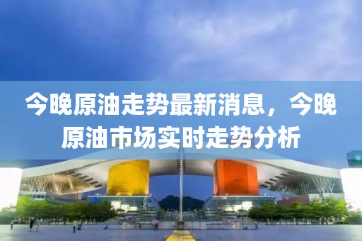 今晚原油走勢最新消息，今晚原油市場實(shí)時(shí)走勢分析
