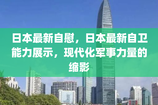 日本最新自慰，日本最新自衛(wèi)能力展示，現(xiàn)代化軍事力量的縮影