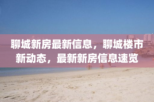 聊城新房最新信息，聊城樓市新動(dòng)態(tài)，最新新房信息速覽