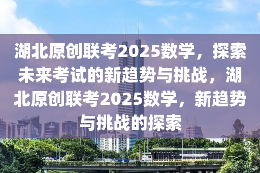 湖北原創(chuàng)聯(lián)考2025數(shù)學(xué)，探索未來(lái)考試的新趨勢(shì)與挑戰(zhàn)，湖北原創(chuàng)聯(lián)考2025數(shù)學(xué)，新趨勢(shì)與挑戰(zhàn)的探索