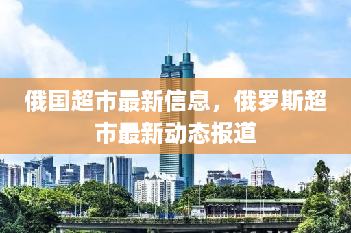 俄國(guó)超市最新信息，俄羅斯超市最新動(dòng)態(tài)報(bào)道