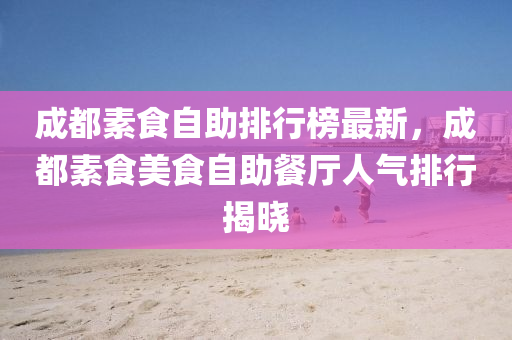 成都素食自助排行榜最新，成都素食美食自助餐廳人氣排行揭曉