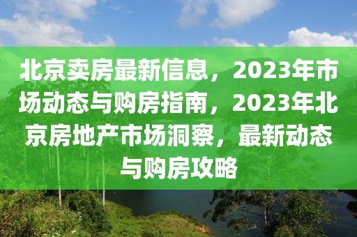 北京賣房最新信息，2023年市場(chǎng)動(dòng)態(tài)與購(gòu)房指南，2023年北京房地產(chǎn)市場(chǎng)洞察，最新動(dòng)態(tài)與購(gòu)房攻略