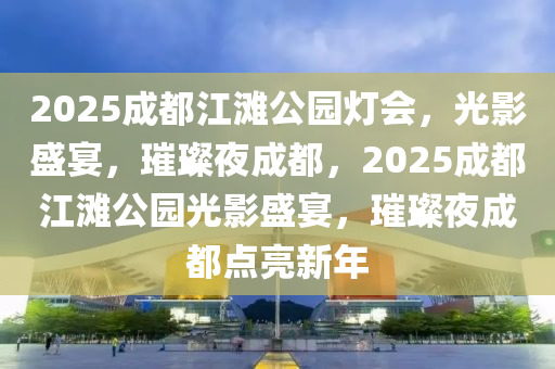 2025成都江灘公園燈會(huì)，光影盛宴，璀璨夜成都，2025成都江灘公園光影盛宴，璀璨夜成都點(diǎn)亮新年