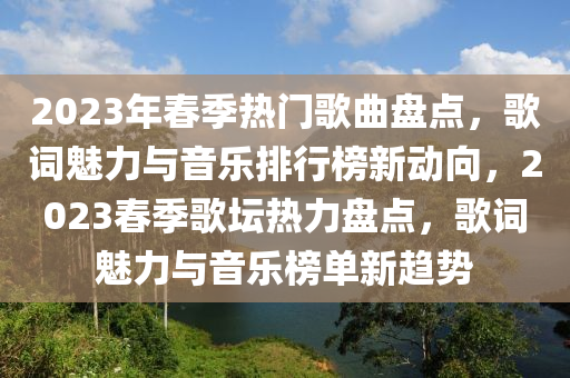 2023年春季熱門歌曲盤點，歌詞魅力與音樂排行榜新動向，2023春季歌壇熱力盤點，歌詞魅力與音樂榜單新趨勢