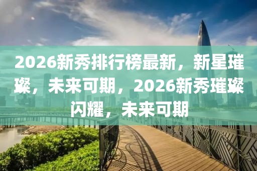 2026新秀排行榜最新，新星璀璨，未來可期，2026新秀璀璨閃耀，未來可期