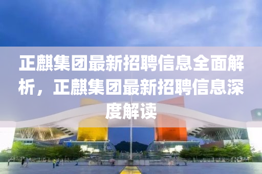 正麒集團(tuán)最新招聘信息全面解析，正麒集團(tuán)最新招聘信息深度解讀